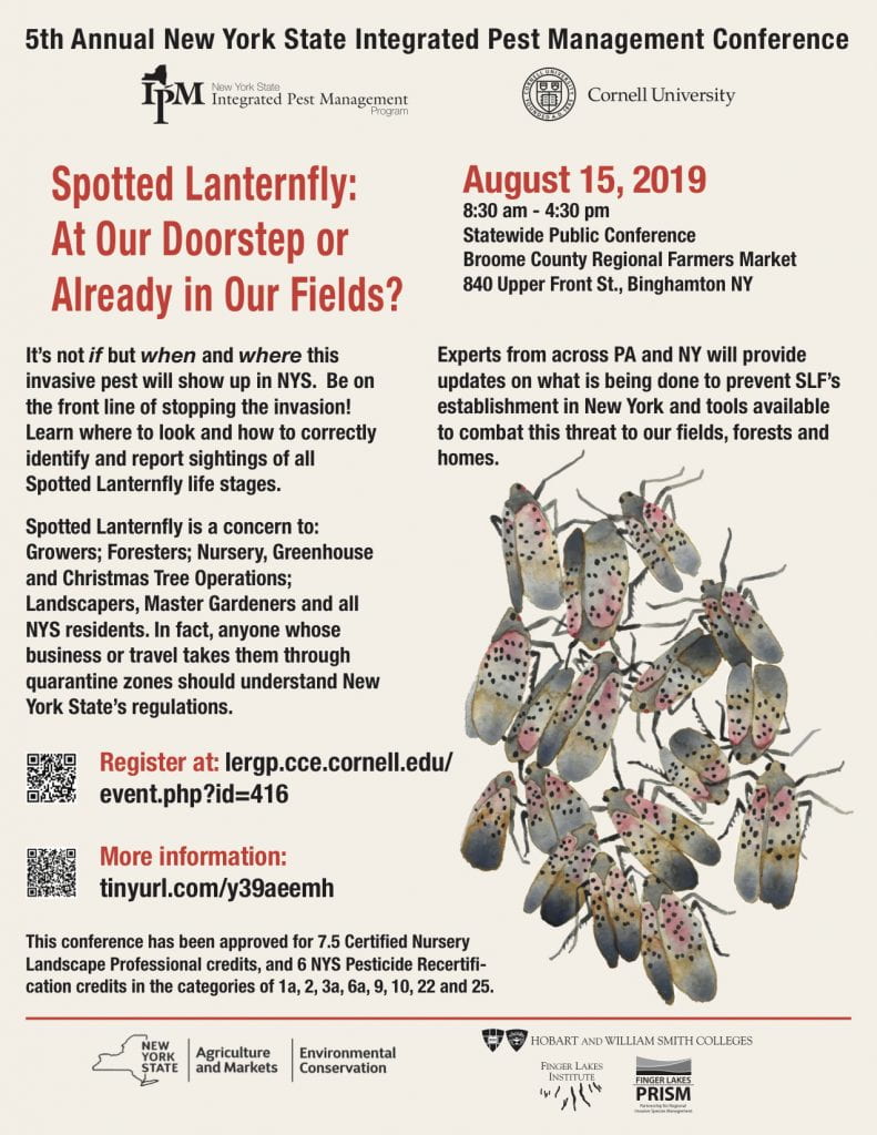 5th Annual New York State Integrated Pest Management Conference Spotted Lanternfly: At our doorstep or already in our fields? It's not if but when and where this invasive pest will show up in NYS. Be on the front line of stopping the invasion! Learn where to look and how to correctly identify and report sightings of all spotted lanternfly life stages. Spotted lanternfly is a concern to: growers; foresters; nursery, greenhouse, and Christmas tree operations, landscapers, Master Gardeners and all NYS residents. In fact, anyone whose business or travel takes them through quarantine zones should understand New York State's regulations. Experts from across PA and NY will provide updates on what is b doen to prevent SLF's establishment in New York and tools available to combat this threat to our fields, forests and homes.