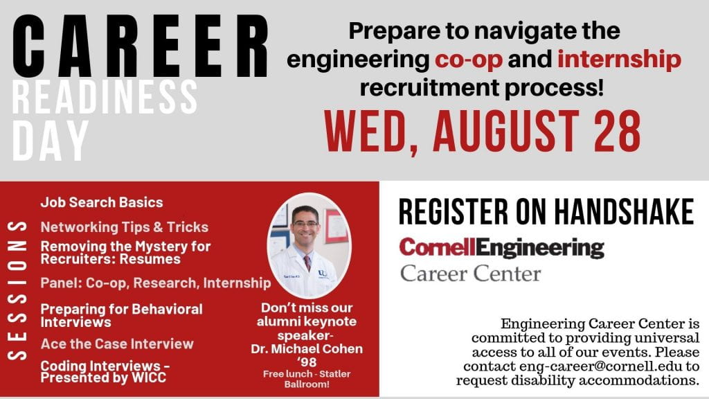 Career Readiness Day, Wednesday, August 28. Prepare to navigate the engineering co-op and internship recruitment process. Sessions include: Job Search Basics; Networking Tips and Tricks; Removing the Mystery for Recruiters: Resumes; Panel: Co-op, Research, Internship; Preparing for Behavioral Interviews; Acing the Case Interview; Coding Interviews-Presented by WICC. Don't miss our alumni keynote speaker, Dr. Michael Cohen '98. Free Lunch will be provided at the keynote address, taking place in the Statler Ballroom. Register for sessions and the keynote address on Handshake.