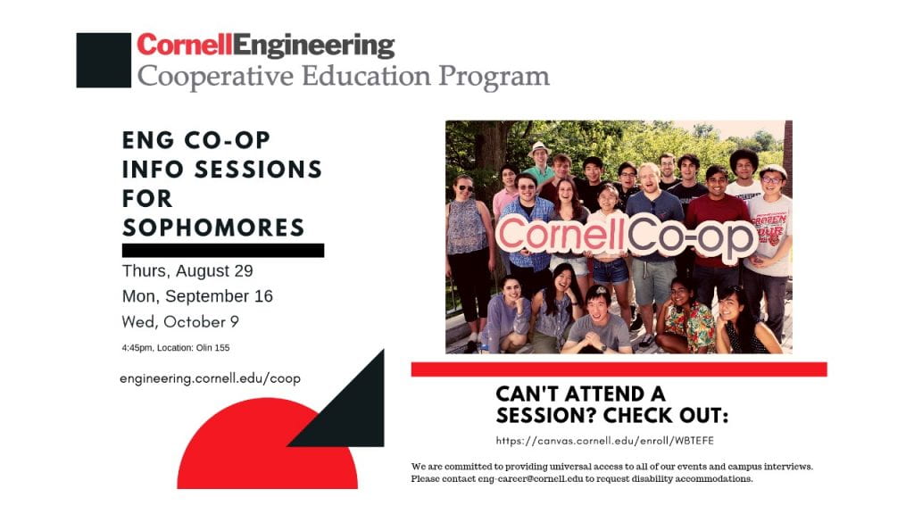 Engineering Co-op Information Sessions for Sophomores: Thursday, August 29, Monday, September 16, and Wednesday, October 9. All at 4:45 pm in 155 Olin Hall. Can't attend a session? Check it out online at https://canvas.cornell.edu/enroll/WBTEFE