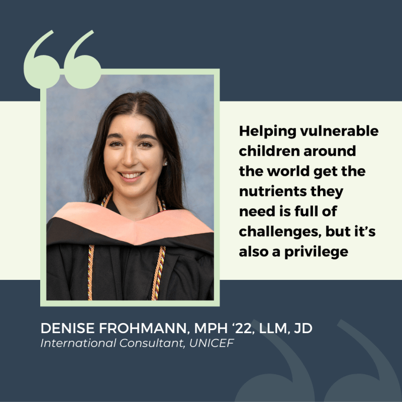 Photo of Denise Frohmann, MPH '22, LLM, JD with a quote that reads "Helping vulnerable children around the world get the nutrients they need is full of challenges, but it’s also a privilege"