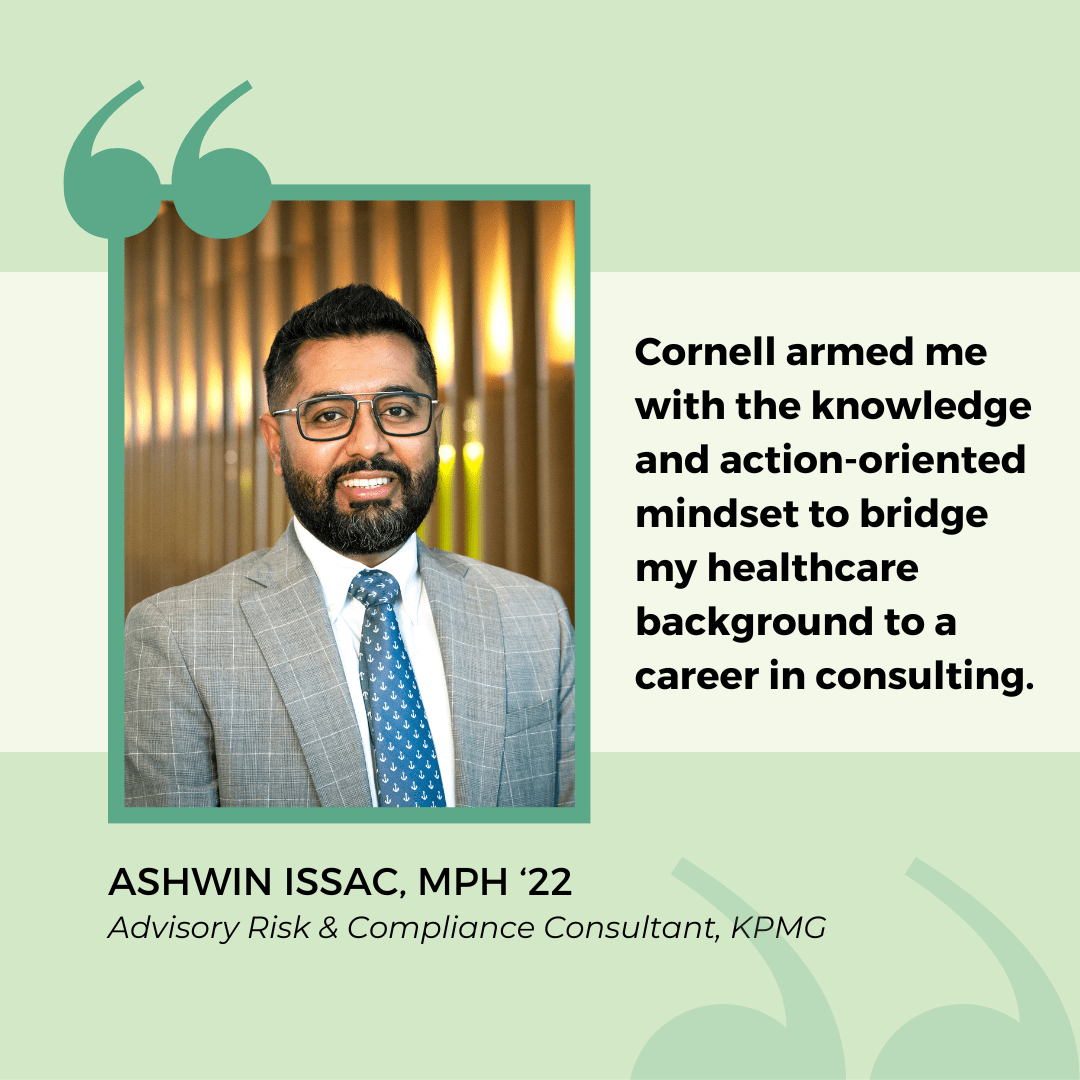 Quote from MPH alumni Ashwin Issac: "Cornell armed me with the knowledge and action-oriented mindset to bridge my healthcare background to a career in consulting."