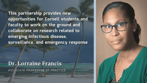 Photo of Dr. Lorraine Francis with text that reads "This partnership provides new opportunities for Cornell students and faculty to work on the ground and collaborate on research related to emerging infectious disease, surveillance, and emergency response"