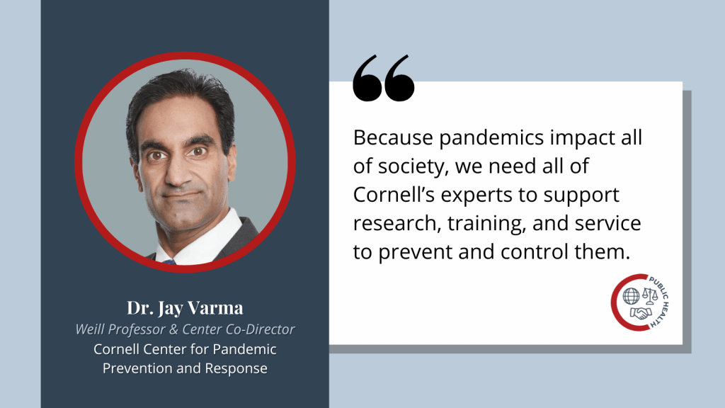 Quote graphic that reads "Because pandemics impact all of society, we need all of Cornell’s experts to support research, training, and service to prevent and control them. - Jay Varma, Weill Professor and Co-Director, Cornell Center for Pandemic Prevention and Response.